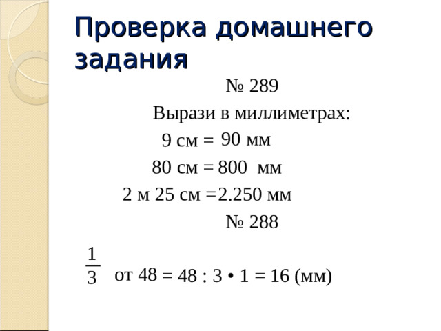 Проверка домашнего задания № 289 Вырази в миллиметрах:    9 см =    80 см =    2 м 25 см = № 288     = 48 : 3 • 1 = 16 (мм) 90 мм 800 мм 2.250 мм 1 от 48 3