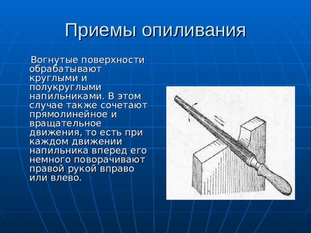 Приемы опиливания  Вогнутые поверхности обрабатывают круглыми и полукруглыми напильниками. В этом случае также сочетают прямолинейное и вращательное движения, то есть при каждом движении напильника вперед его немного поворачивают правой рукой вправо или влево.