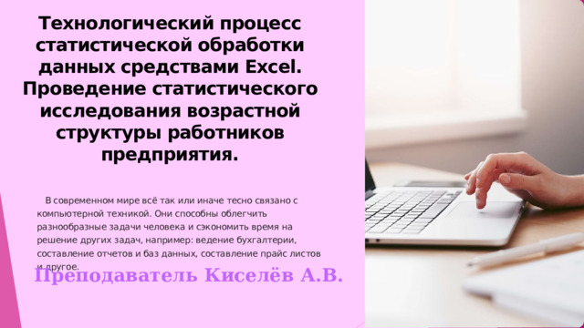 Технологический процесс статистической обработки данных средствами Excel. Проведение статистического исследования возрастной структуры работников предприятия.  В современном мире всё так или иначе тесно связано с компьютерной техникой. Они способны облегчить разнообразные задачи человека и сэкономить время на решение других задач, например: ведение бухгалтерии, составление отчетов и баз данных, составление прайс листов и другое. Преподаватель Киселёв А.В.