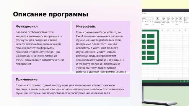 Описание программы Функционал Интерфейс Главной особенностью Excel является возможность применять формулы для создания связей между значениями разных ячеек, причем расчет по формулам происходит автоматически. При изменении значения любой из ячеек, происходит автоматический перерасчет. Если сравнивать Excel и Word, то Excel, конечно, окажется сложнее. Лучше начинать работать в этой программе после того, как вы освоитесь в Word. Для полного изучения Excel уйдет немало времени, ведь он предлагает сложнейшие графики и функции. В интернете полно информации и уроков на тему эффективной работы в данной программе. Знание офисных программ, в том числе Excel, будет полезно всем без исключения. Применение Excel — это превосходный инструмент для выполнения статистического анализа, в значительной степени по причине широкого набора статистических функций, которые она предоставляет в распоряжение пользователя.