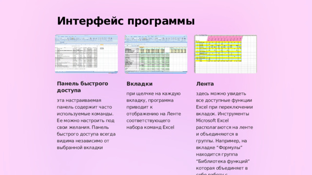 Интерфейс программы Панель быстрого доступа Вкладки Лента при щелчке на каждую вкладку, программа приводит к отображению на Ленте соответствующего набора команд Excel здесь можно увидеть все доступные функции Excel при переключении вкладок. Инструменты Microsoft Excel располагаются на ленте и объединяются в группы. Например, на вкладке “Формулы” находится группа “Библиотека функций” которая объединяет в себе работу с функциями. эта настраиваемая панель содержит часто используемые команды. Ее можно настроить под свои желания. Панель быстрого доступа всегда видима независимо от выбранной вкладки