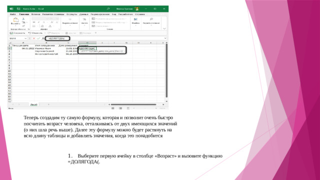 Теперь создадим ту самую формулу, которая и позволит очень быстро посчитать возраст человека, отталкиваясь от двух имеющихся значений (о них шла речь выше). Далее эту формулу можно будет растянуть на всю длину таблицы и добавлять значения, когда это понадобится 1.  Выберите первую ячейку в столбце «Возраст» и вызовите функцию =ДОЛЯГОДА(.