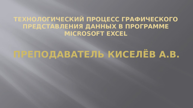 Технологический процесс графического представления данных в программе Microsoft Excel Преподаватель Киселёв А.В.