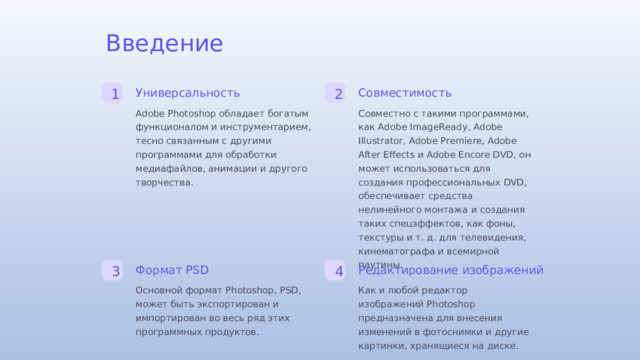 Введение Универсальность Совместимость 1 2 Совместно с такими программами, как Adobe ImageReady, Adobe Illustrator, Adobe Premiere, Adobe After Effects и Adobe Encore DVD, он может использоваться для создания профессиональных DVD, обеспечивает средства нелинейного монтажа и создания таких спецэффектов, как фоны, текстуры и т. д. для телевидения, кинематографа и всемирной паутины. Adobe Photoshop обладает богатым функционалом и инструментарием, тесно связанным с другими программами для обработки медиафайлов, анимации и другого творчества. Формат PSD Редактирование изображений 3 4 Основной формат Photoshop, PSD, может быть экспортирован и импортирован во весь ряд этих программных продуктов. Как и любой редактор изображений Photoshop предназначена для внесения изменений в фотоснимки и другие картинки, хранящиеся на диске.