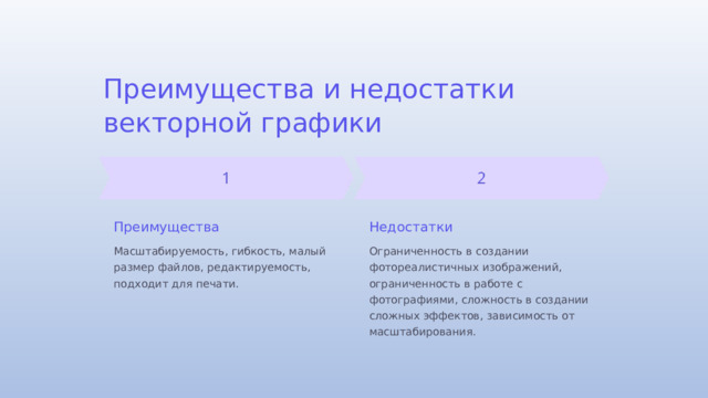 Преимущества и недостатки векторной графики Преимущества Недостатки Масштабируемость, гибкость, малый размер файлов, редактируемость, подходит для печати. Ограниченность в создании фотореалистичных изображений, ограниченность в работе с фотографиями, сложность в создании сложных эффектов, зависимость от масштабирования.