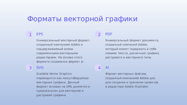 Форматы векторной графики EPS PDF 1 2 Универсальный формат документа, созданный компаний Adobe, который может содержать в себе помимо текста, различную графику растрового и векторного типа. Универсальный векторный формат, созданный компанией Adobe и поддерживаемый всеми современными векторными редакторами. На основе этого формата создавался формат аі. SVG AI 3 4 Scalable Vector Graphics переводится как масштабируемая векторная графика. Данный формат основан на XML разметке и предназначен для векторной и растровой графики. Формат векторных файлов, созданный компанией Adobe для для создания и хранения проектов в редакторе Adobe illustrator.