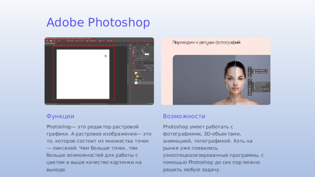 Adobe Photoshop Функции Возможности Photoshop— это редактор растровой графики. А растровое изображение— это то, которое состоит из множества точек — пикселей. Чем больше точек, тем больше возможностей для работы с цветом и выше качество картинки на выходе. Photoshop умеет работать с фотографиями, 3D-объектами, анимацией, типографикой. Хоть на рынке уже появились узкоспециализированные программы, с помощью Photoshop до сих пор можно решить любую задачу.