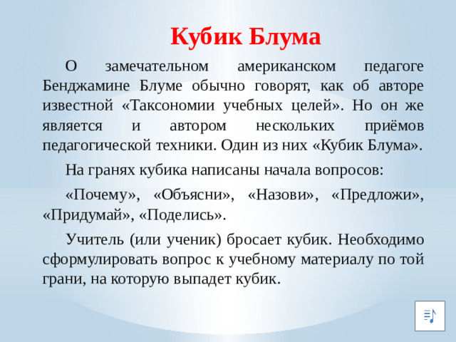 Кубик Блума  О замечательном американском педагоге Бенджамине Блуме обычно говорят, как об авторе известной «Таксономии учебных целей». Но он же является и автором нескольких приёмов педагогической техники. Один из них «Кубик Блума».  На гранях кубика написаны начала вопросов:  «Почему», «Объясни», «Назови», «Предложи», «Придумай», «Поделись».  Учитель (или ученик) бросает кубик. Необходимо сформулировать вопрос к учебному материалу по той грани, на которую выпадет кубик.