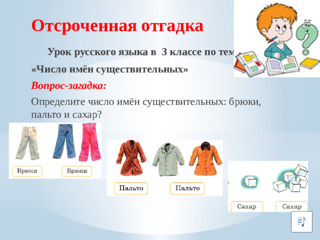 Отсроченная отгадка  Урок русского языка в 3 классе по теме: «Число имён существительных» Вопрос-загадка: Определите число имён существительных: брюки, пальто и сахар?