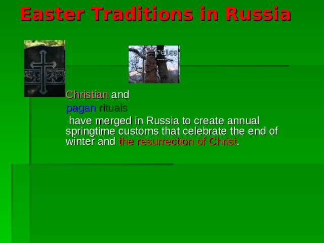 Easter Traditions in Russia    Christian and pagan rituals  have merged in Russia to create annual springtime customs that celebrate the end of winter and the resurrection of Christ .