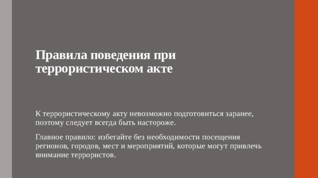 Правила поведения при террористическом акте   К террористическому акту невозможно подготовиться заранее, поэтому следует всегда быть настороже. Главное правило: избегайте без необходимости посещения регионов, городов, мест и мероприятий, которые могут привлечь внимание террористов.