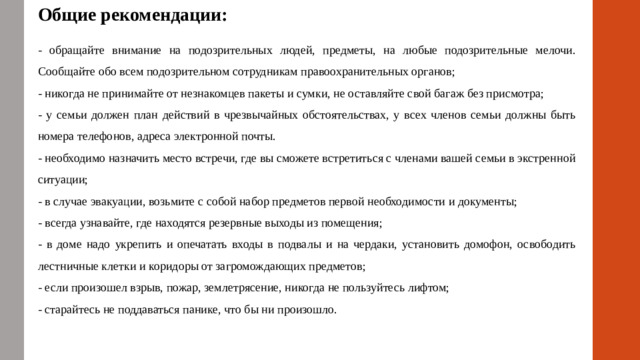 Общие рекомендации: - обращайте внимание на подозрительных людей, предметы, на любые подозрительные мелочи. Сообщайте обо всем подозрительном сотрудникам правоохранительных органов; - никогда не принимайте от незнакомцев пакеты и сумки, не оставляйте свой багаж без присмотра; - у семьи должен план действий в чрезвычайных обстоятельствах, у всех членов семьи должны быть номера телефонов, адреса электронной почты. - необходимо назначить место встречи, где вы сможете встретиться с членами вашей семьи в экстренной ситуации; - в случае эвакуации, возьмите с собой набор предметов первой необходимости и документы; - всегда узнавайте, где находятся резервные выходы из помещения; - в доме надо укрепить и опечатать входы в подвалы и на чердаки, установить домофон, освободить лестничные клетки и коридоры от загромождающих предметов; - если произошел взрыв, пожар, землетрясение, никогда не пользуйтесь лифтом; - старайтесь не поддаваться панике, что бы ни произошло.