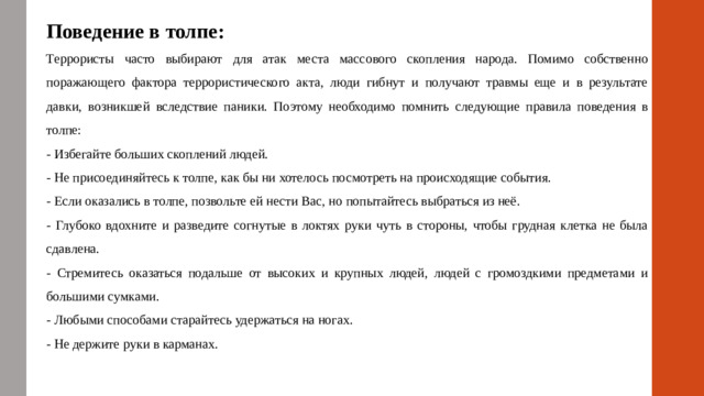 Поведение в толпе: Террористы часто выбирают для атак места массового скопления народа. Помимо собственно поражающего фактора террористического акта, люди гибнут и получают травмы еще и в результате давки, возникшей вследствие паники. Поэтому необходимо помнить следующие правила поведения в толпе: - Избегайте больших скоплений людей. - Не присоединяйтесь к толпе, как бы ни хотелось посмотреть на происходящие события. - Если оказались в толпе, позвольте ей нести Вас, но попытайтесь выбраться из неё. - Глубоко вдохните и разведите согнутые в локтях руки чуть в стороны, чтобы грудная клетка не была сдавлена. - Стремитесь оказаться подальше от высоких и крупных людей, людей с громоздкими предметами и большими сумками. - Любыми способами старайтесь удержаться на ногах. - Не держите руки в карманах.