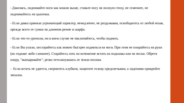 - Двигаясь, поднимайте ноги как можно выше, ставьте ногу на полную стопу, не семените, не поднимайтесь на цыпочки. - Если давка приняла угрожающий характер, немедленно, не раздумывая, освободитесь от любой ноши, прежде всего от сумки на длинном ремне и шарфа. - Если что-то уронили, ни в коем случае не наклоняйтесь, чтобы поднять. - Если Вы упали, постарайтесь как можно быстрее подняться на ноги. При этом не опирайтесь на руки (их отдавят либо сломают). Старайтесь хоть на мгновение встать на подошвы или на носки. Обретя опору, 