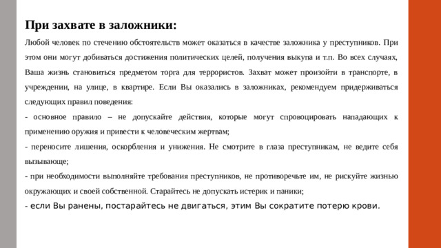 При захвате в заложники: Любой человек по стечению обстоятельств может оказаться в качестве заложника у преступников. При этом они могут добиваться достижения политических целей, получения выкупа и т.п. Во всех случаях, Ваша жизнь становиться предметом торга для террористов. Захват может произойти в транспорте, в учреждении, на улице, в квартире. Если Вы оказались в заложниках, рекомендуем придерживаться следующих правил поведения: - основное правило – не допускайте действия, которые могут спровоцировать нападающих к применению оружия и привести к человеческим жертвам; - переносите лишения, оскорбления и унижения. Не смотрите в глаза преступникам, не ведите себя вызывающе; - при необходимости выполняйте требования преступников, не противоречьте им, не рискуйте жизнью окружающих и своей собственной. Старайтесь не допускать истерик и паники; - если Вы ранены, постарайтесь не двигаться, этим Вы сократите потерю крови.