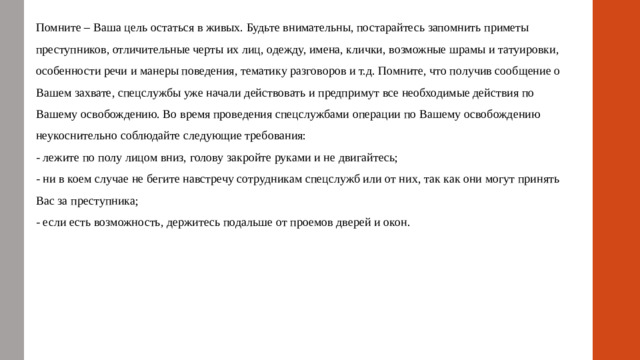 Помните – Ваша цель остаться в живых. Будьте внимательны, постарайтесь запомнить приметы преступников, отличительные черты их лиц, одежду, имена, клички, возможные шрамы и татуировки, особенности речи и манеры поведения, тематику разговоров и т.д. Помните, что получив сообщение о Вашем захвате, спецслужбы уже начали действовать и предпримут все необходимые действия по Вашему освобождению. Во время проведения спецслужбами операции по Вашему освобождению неукоснительно соблюдайте следующие требования: - лежите по полу лицом вниз, голову закройте руками и не двигайтесь; - ни в коем случае не бегите навстречу сотрудникам спецслужб или от них, так как они могут принять Вас за преступника; - если есть возможность, держитесь подальше от проемов дверей и окон.