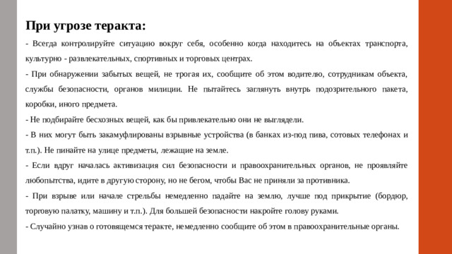 При угрозе теракта: - Всегда контролируйте ситуацию вокруг себя, особенно когда находитесь на объектах транспорта, культурно - развлекательных, спортивных и торговых центрах. - При обнаружении забытых вещей, не трогая их, сообщите об этом водителю, сотрудникам объекта, службы безопасности, органов милиции. Не пытайтесь заглянуть внутрь подозрительного пакета, коробки, иного предмета. - Не подбирайте бесхозных вещей, как бы привлекательно они не выглядели. - В них могут быть закамуфлированы взрывные устройства (в банках из-под пива, сотовых телефонах и т.п.). Не пинайте на улице предметы, лежащие на земле. - Если вдруг началась активизация сил безопасности и правоохранительных органов, не проявляйте любопытства, идите в другую сторону, но не бегом, чтобы Вас не приняли за противника. - При взрыве или начале стрельбы немедленно падайте на землю, лучше под прикрытие (бордюр, торговую палатку, машину и т.п.). Для большей безопасности накройте голову руками. - Случайно узнав о готовящемся теракте, немедленно сообщите об этом в правоохранительные органы.