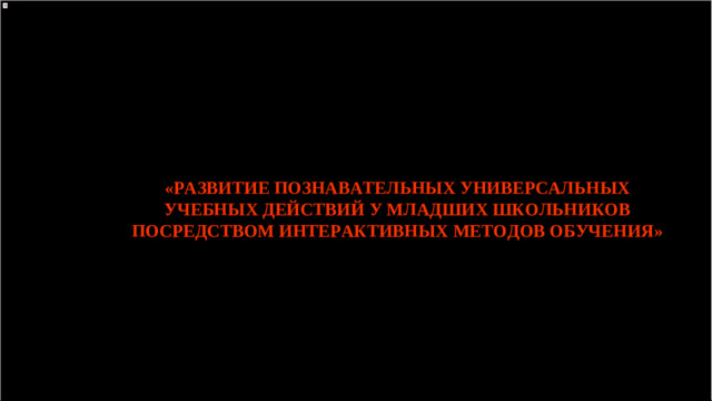 «РАЗВИТИЕ ПОЗНАВАТЕЛЬНЫХ УНИВЕРСАЛЬНЫХ УЧЕБНЫХ ДЕЙСТВИЙ У МЛАДШИХ ШКОЛЬНИКОВ ПОСРЕДСТВОМ ИНТЕРАКТИВНЫХ МЕТОДОВ ОБУЧЕНИЯ»