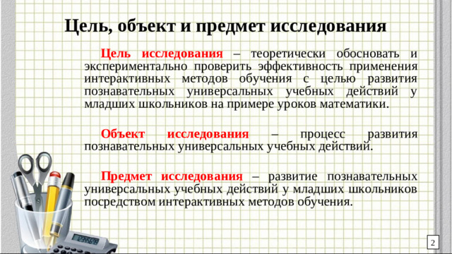 Цель, объект и предмет исследования Цель исследования – теоретически обосновать и экспериментально проверить эффективность применения интерактивных методов обучения с целью развития познавательных универсальных учебных действий у младших школьников на примере уроков математики. Объект исследования – процесс развития познавательных универсальных учебных действий. Предмет исследования – развитие познавательных универсальных учебных действий у младших школьников посредством интерактивных методов обучения. 2