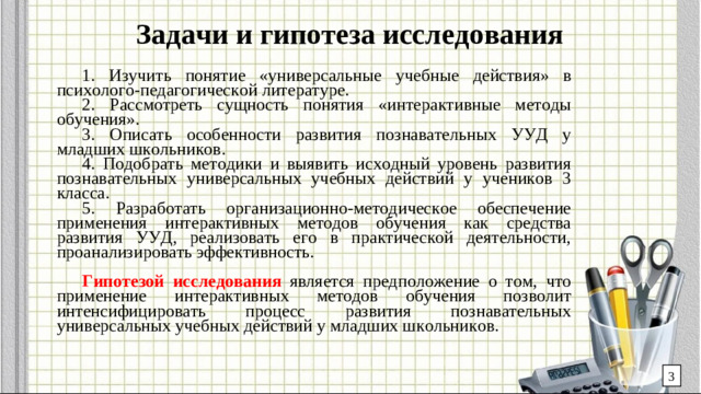 Задачи и гипотеза исследования 1. Изучить понятие «универсальные учебные действия» в психолого-педагогической литературе. 2. Рассмотреть сущность понятия «интерактивные методы обучения». 3. Описать особенности развития познавательных УУД у младших школьников. 4. Подобрать методики и выявить исходный уровень развития познавательных универсальных учебных действий у учеников 3 класса. 5. Разработать организационно-методическое обеспечение применения интерактивных методов обучения как средства развития УУД, реализовать его в практической деятельности, проанализировать эффективность. Гипотезой исследования является предположение о том, что применение интерактивных методов обучения позволит интенсифицировать процесс развития познавательных универсальных учебных действий у младших школьников. 3