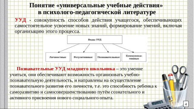 Понятие «универсальные учебные действия»  в психолого-педагогической литературе УУД - совокупность способов действия учащегося, обеспечивающих самостоятельное усвоение новых знаний, формирование умений, включая организацию этого процесса. Познавательные УУД младшего школьника – это умение учиться, они обеспечивают возможность организовать учебно-познавательную деятельность, и направлены на осуществление познавательного развития его личности, т.е. это способность ребенка к саморазвитию и самосовершенствованию путём сознательного и активного присвоения нового социального опыта. 4