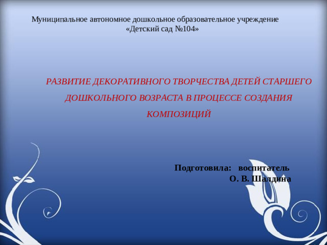 Муниципальное автономное дошкольное образовательное учреждение «Детский сад №104»     РАЗВИТИЕ ДЕКОРАТИВНОГО ТВОРЧЕСТВА ДЕТЕЙ СТАРШЕГО ДОШКОЛЬНОГО ВОЗРАСТА В ПРОЦЕССЕ СОЗДАНИЯ КОМПОЗИЦИЙ Подготовила: воспитатель  О. В. Шалдина