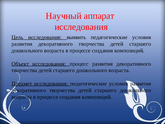 Научный аппарат исследования Цель исследования: выявить педагогические условия развития декоративного творчества детей старшего дошкольного возраста в процессе создания композиций. Объект исследования: процесс развития декоративного творчества детей старшего дошкольного возраста. Предмет исследования: педагогические условия развития декоративного творчества детей старшего дошкольного возраста в процессе создания композиций.