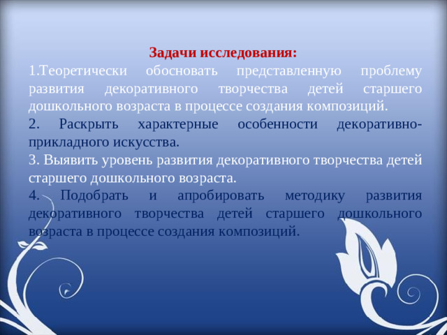 Задачи исследования: Теоретически обосновать представленную проблему развития декоративного творчества детей старшего дошкольного возраста в процессе создания композиций. 2. Раскрыть характерные особенности декоративно-прикладного искусства. 3. Выявить уровень развития декоративного творчества детей старшего дошкольного возраста. 4. Подобрать и апробировать методику развития декоративного творчества детей старшего дошкольного возраста в процессе создания композиций.