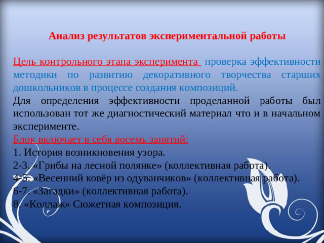 Анализ результатов экспериментальной работы Цель контрольного этапа эксперимента  проверка эффективности методики по развитию декоративного творчества старших дошкольников в процессе создания композиций. Для определения эффективности проделанной работы был использован тот же диагностический материал что и в начальном эксперименте. Блок включает в себя восемь занятий: 1. История возникновения узора. 2-3. «Грибы на лесной полянке» (коллективная работа). 4-5. «Весенний ковёр из одуванчиков» (коллективная работа). 6-7. «Загадки» (коллективная работа). 8. «Коллаж» Сюжетная композиция.