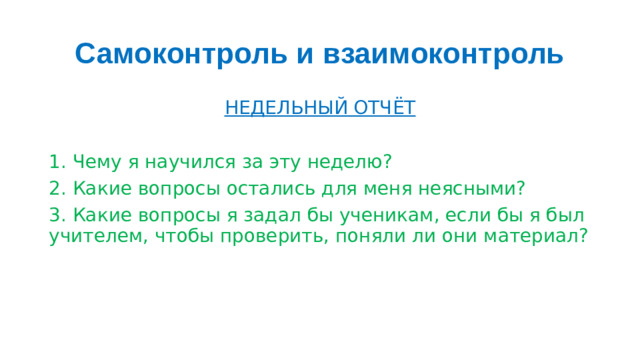 Самоконтроль и взаимоконтроль НЕДЕЛЬНЫЙ ОТЧЁТ  1. Чему я научился за эту неделю? 2. Какие вопросы остались для меня неясными? 3. Какие вопросы я задал бы ученикам, если бы я был учителем, чтобы проверить, поняли ли они материал?