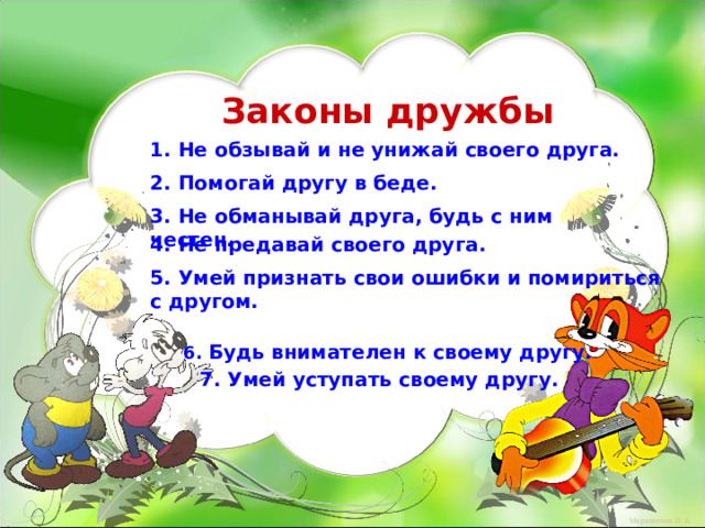 Законы дружбы 1. Не обзывай и не унижай своего друга. 2. Помогай другу в беде. 3. Не обманывай друга, будь с ним честен. 4. Не предавай своего друга. 5. Умей признать свои ошибки и помириться с другом. 6. Будь внимателен к своему другу. 7. Умей уступать своему другу.