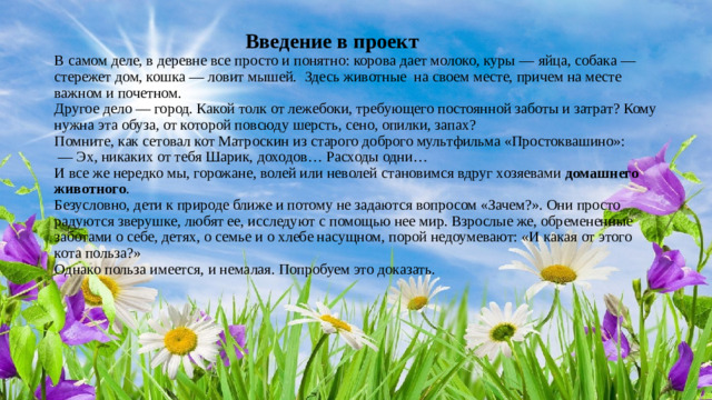 Введение в проект  В самом деле, в деревне все просто и понятно: корова дает молоко, куры — яйца, собака — стережет дом, кошка — ловит мышей.  Здесь животные  на своем месте, причем на месте важном и почетном.  Другое дело — город. Какой толк от лежебоки, требующего постоянной заботы и затрат? Кому нужна эта обуза, от которой повсюду шерсть, сено, опилки, запах?  Помните, как сетовал кот Матроскин из старого доброго мультфильма «Простоквашино»:   — Эх, никаких от тебя Шарик, доходов… Расходы одни…  И все же нередко мы, горожане, волей или неволей становимся вдруг хозяевами  домашнего животного .  Безусловно, дети к природе ближе и потому не задаются вопросом «Зачем?». Они просто радуются зверушке, любят ее, исследуют с помощью нее мир. Взрослые же, обремененные заботами о себе, детях, о семье и о хлебе насущном, порой недоумевают: «И какая от этого кота польза?»  Однако польза имеется, и немалая. Попробуем это доказать.