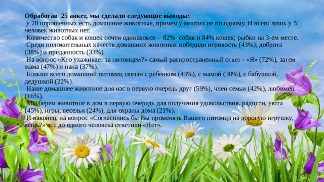 Обработав 25 анкет, мы сделали следующие выводы:   у 20 опрошенных есть домашние животные, причем у многих не по одному. И всего лишь у 5 человек животных нет.   Количество собак и кошек почти одинаковое -  82%  собак и 84% кошек; рыбки на 3-ем месте.   Среди положительных качеств домашних животных победили игривость (43%), доброта (38%) и преданность (33%).   На вопрос «Кто ухаживает за питомцем?» самый распространенный ответ - «Я» (72%), затем мама (47%) и папа (37%).   Больше всего домашний питомец связан с ребенком (43%), с мамой (30%), с бабушкой, дедушкой (22%).   Наше домашнее животное для нас в первую очередь друг (59%), член семьи (42%), любимец (16%).     Мы берем животное в дом в первую очередь для получения удовольствия, радости, уюта (45%), игры, веселья (24%), для охраны дома (21%).   И наконец, на вопрос «Согласились бы Вы променять Вашего питомца на дорогую игрушку, вещь?» все до одного человека ответили «Нет».