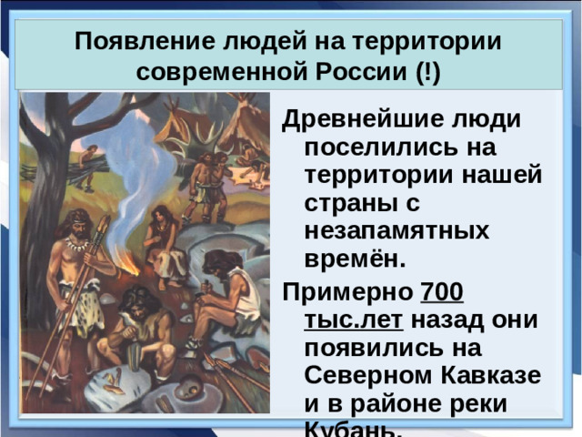 Появление людей на территории современной России (!) Древнейшие люди поселились на территории нашей страны с незапамятных времён. Примерно 700 тыс.лет назад они появились на Северном Кавказе и в районе реки Кубань.