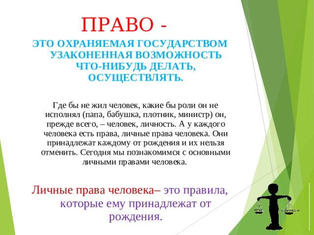 ПРАВО - ЭТО ОХРАНЯЕМАЯ ГОСУДАРСТВОМ УЗАКОНЕННАЯ ВОЗМОЖНОСТЬ ЧТО-НИБУДЬ ДЕЛАТЬ, ОСУЩЕСТВЛЯТЬ.  Где бы не жил человек, какие бы роли он не исполнял (папа, бабушка, плотник, министр) он, прежде всего, – человек, личность. А у каждого человека есть права, личные права человека. Они принадлежат каждому от рождения и их нельзя отменить. Сегодня мы познакомимся с основными личными правами человека. Личные права человека– это правила, которые ему принадлежат от рождения.