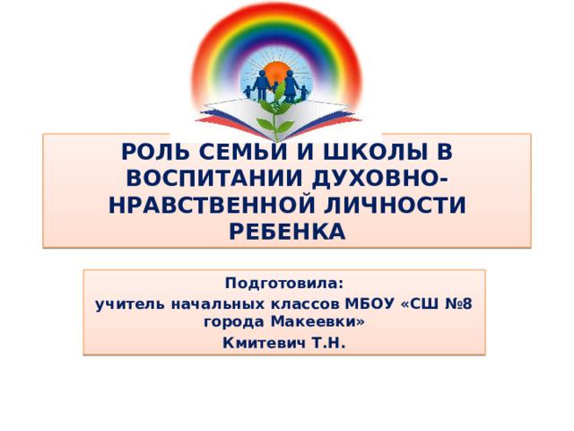 РОЛЬ СЕМЬИ И ШКОЛЫ В ВОСПИТАНИИ ДУХОВНО-НРАВСТВЕННОЙ ЛИЧНОСТИ РЕБЕНКА Подготовила: учитель начальных классов МБОУ «СШ №8 города Макеевки» Кмитевич Т.Н.