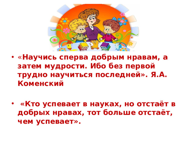 « Научись сперва добрым нравам, а затем мудрости. Ибо без первой трудно научиться последней». Я.А. Коменский   «Кто успевает в науках, но отстаёт в добрых нравах, тот больше отстаёт, чем успевает».