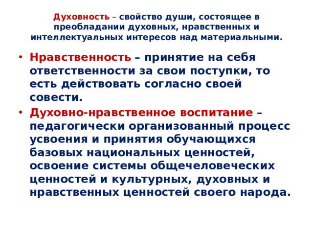 Духовность  – свойство души, состоящее в преобладании духовных, нравственных и интеллектуальных интересов над материальными.   Нравственность  – принятие на себя ответственности за свои поступки, то есть действовать согласно своей совести. Духовно-нравственное воспитание – педагогически организованный процесс усвоения и принятия обучающихся базовых национальных ценностей, освоение системы общечеловеческих ценностей и культурных, духовных и нравственных ценностей своего народа.