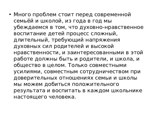 Много проблем стоит перед современной семьёй и школой, из года в год мы убеждаемся в том, что духовно-нравственное воспитание детей процесс сложный, длительный, требующий напряжения духовных сил родителей и высокой нравственности, и заинтересованными в этой работе должны быть и родители, и школа, и общество в целом. Только совместными усилиями, совместным сотрудничеством при доверительных отношениях семьи и школы мы можем добиться положительного результата и воспитать в каждом школьнике настоящего человека.