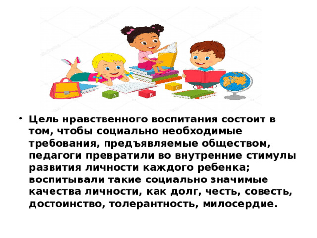 Цель нравственного воспитания состоит в том, чтобы социально необходимые требования, предъявляемые обществом, педагоги превратили во внутренние стимулы развития личности каждого ребенка; воспитывали такие социально значимые качества личности, как долг, честь, совесть, достоинство, толерантность, милосердие.