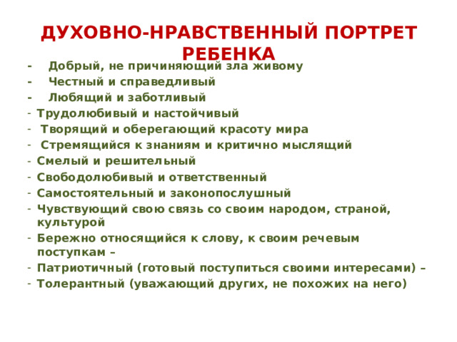 ДУХОВНО-НРАВСТВЕННЫЙ ПОРТРЕТ РЕБЕНКА - Добрый, не причиняющий зла живому - Честный и справедливый - Любящий и заботливый Трудолюбивый и настойчивый  Творящий и оберегающий красоту мира  Стремящийся к знаниям и критично мыслящий Смелый и решительный Свободолюбивый и ответственный Самостоятельный и законопослушный Чувствующий свою связь со своим народом, страной, культурой Бережно относящийся к слову, к своим речевым поступкам – Патриотичный (готовый поступиться своими интересами) – Толерантный (уважающий других, не похожих на него)