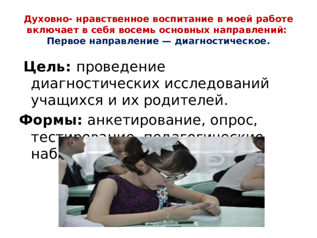 Духовно- нравственное воспитание в моей работе включает в себя восемь основных направлений:  Первое направление — диагностическое.  Цель: проведение диагностических исследований учащихся и их родителей. Формы: анкетирование, опрос, тестирование, педагогические наблюдения, беседы.