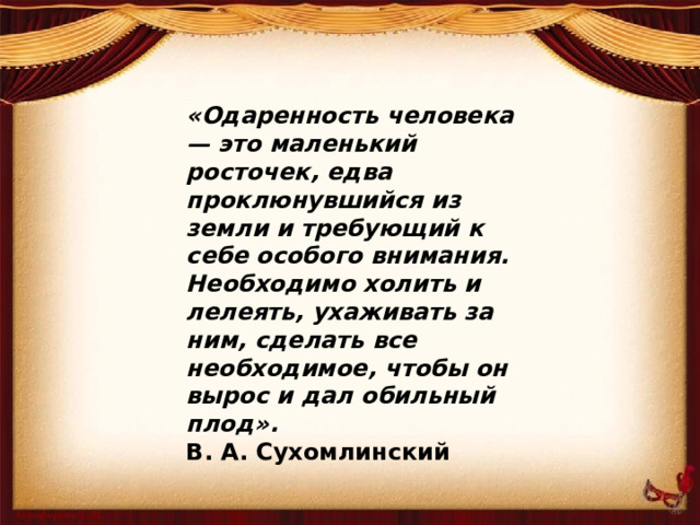 «Одаренность человека — это маленький росточек, едва проклюнувшийся из земли и требующий к себе особого внимания. Необходимо холить и лелеять, ухаживать за ним, сделать все необходимое, чтобы он вырос и дал обильный плод». В. А. Сухомлинский