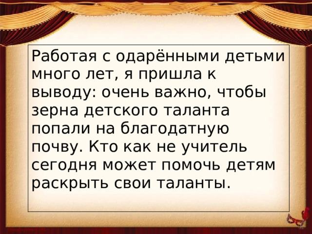 Работая с одарёнными детьми много лет, я пришла к выводу: очень важно, чтобы зерна детского таланта попали на благодатную почву. Кто как не учитель сегодня может помочь детям раскрыть свои таланты.