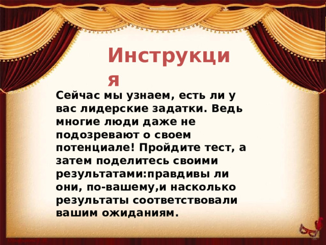 Инструкция Сейчас мы узнаем, есть ли у вас лидерские задатки. Ведь многие люди даже не подозревают о своем потенциале! Пройдите тест, а затем поделитесь своими результатами:правдивы ли они, по-вашему,и насколько результаты соответствовали вашим ожиданиям.