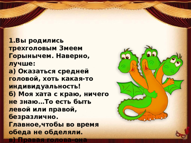 1.Вы родились трехголовым Змеем Горынычем. Наверно, лучше: а) Оказаться средней головой, хоть какая-то индивидуальность! б) Моя хата с краю, ничего не знаю…То есть быть левой или правой, безразлично. Главное,чтобы во время обеда не обделяли. в) Правая голова-она всегда права! (По определению).