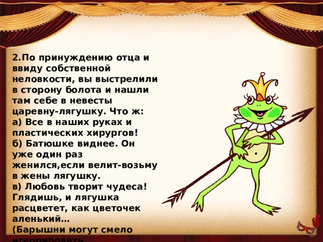 2.По принуждению отца и ввиду собственной неловкости, вы выстрелили в сторону болота и нашли там себе в невесты царевну-лягушку. Что ж: а) Все в наших руках и пластических хирургов! б) Батюшке виднее. Он уже один раз женился,если велит-возьму в жены лягушку. в) Любовь творит чудеса! Глядишь, и лягушка расцветет, как цветочек аленький… (Барышни могут смело игнорировать 2-й вопрос , а могут поставить себя на место царевны лягушки)