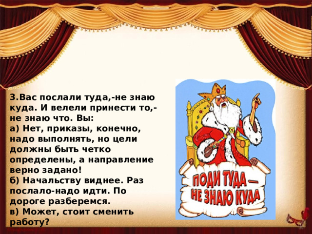 3.Вас послали туда,-не знаю куда. И велели принести то,-не знаю что. Вы: а) Нет, приказы, конечно, надо выполнять, но цели должны быть четко определены, а направление верно задано! б) Начальству виднее. Раз послало-надо идти. По дороге разберемся. в) Может, стоит сменить работу?