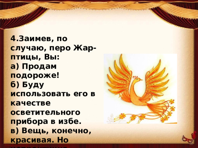 4.Заимев, по случаю, перо Жар-птицы, Вы: а) Продам подороже! б) Буду использовать его в качестве осветительного прибора в избе. в) Вещь, конечно, красивая. Но непрактична. Оставлю на память потомкам.