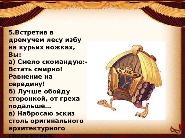 5.Встретив в дремучем лесу избу на курьих ножках, Вы: а) Смело скомандую:-Встать смирно! Равнение на середину! б) Лучше обойду сторонкой, от греха подальше… в) Набросаю эскиз столь оригинального архитектурного сооружения.